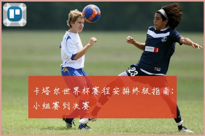 卡塔尔世界杯赛程安排终极指南：小组赛到决赛