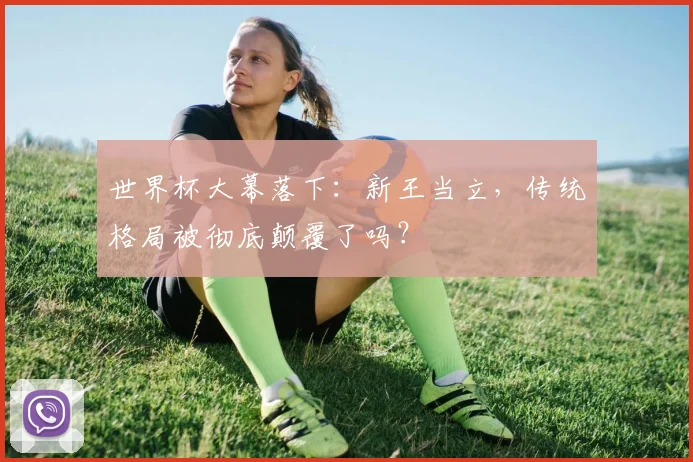 世界杯大幕落下：新王当立，传统格局被彻底颠覆了吗？