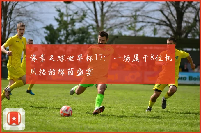 像素足球世界杯17：一场属于8位机风格的绿茵盛宴