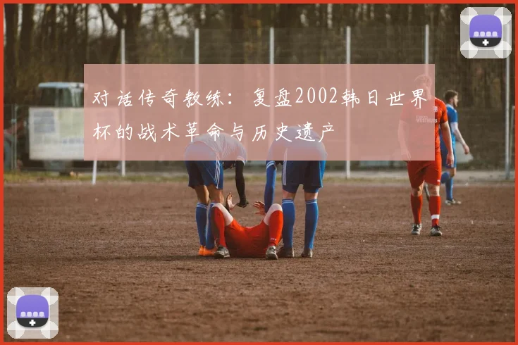 对话传奇教练：复盘2002韩日世界杯的战术革命与历史遗产