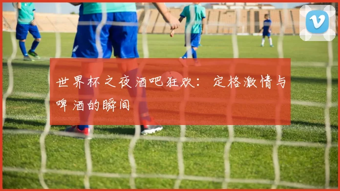 世界杯之夜酒吧狂欢：定格激情与啤酒的瞬间