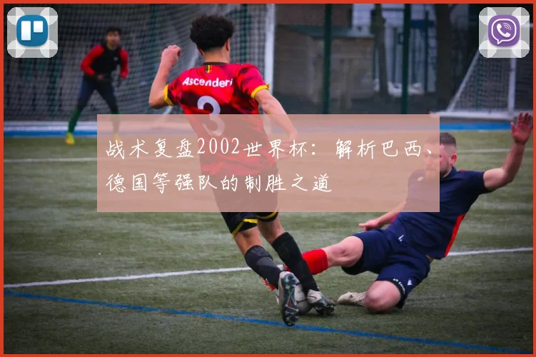 战术复盘2002世界杯：解析巴西、德国等强队的制胜之道
